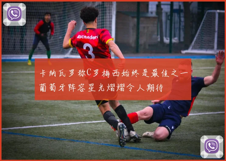 卡纳瓦罗称C罗梅西始终是最佳之一葡萄牙阵容星光熠熠令人期待