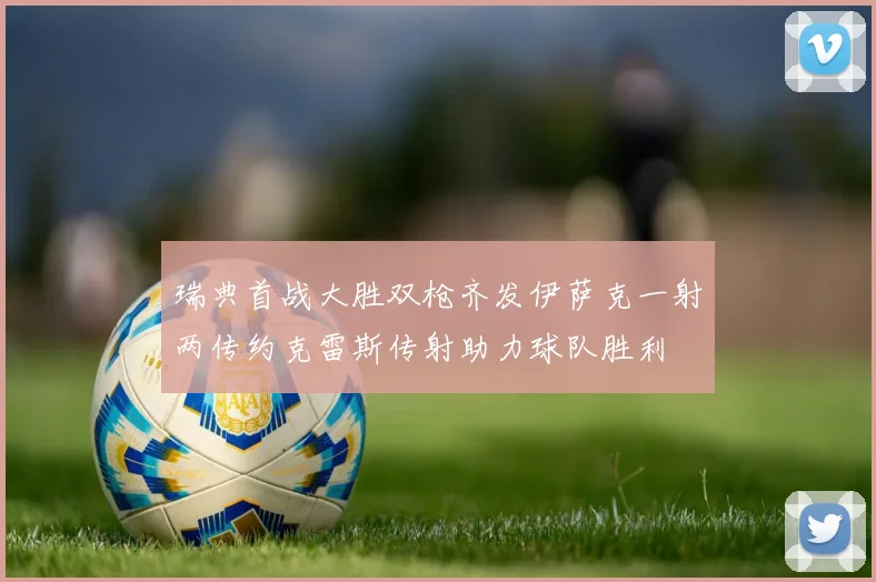 瑞典首战大胜双枪齐发伊萨克一射两传约克雷斯传射助力球队胜利