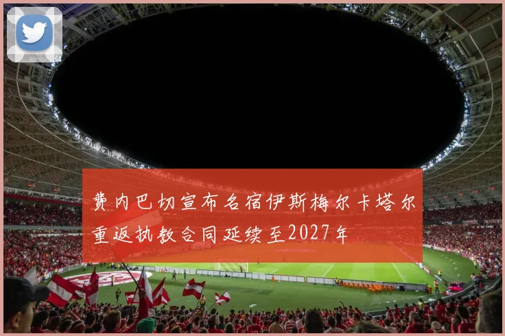 费内巴切宣布名宿伊斯梅尔卡塔尔重返执教合同延续至2027年