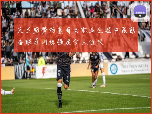 瓦兰盛赞约基奇为职业生涯中最勤奋球员训练强度令人惊叹