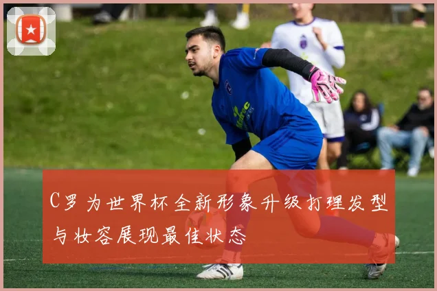 C罗为世界杯全新形象升级打理发型与妆容展现最佳状态