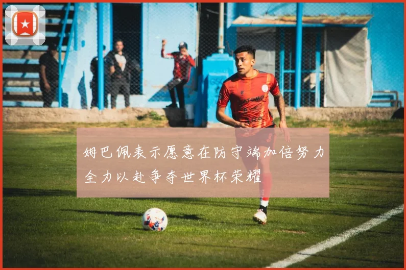 姆巴佩表示愿意在防守端加倍努力全力以赴争夺世界杯荣耀