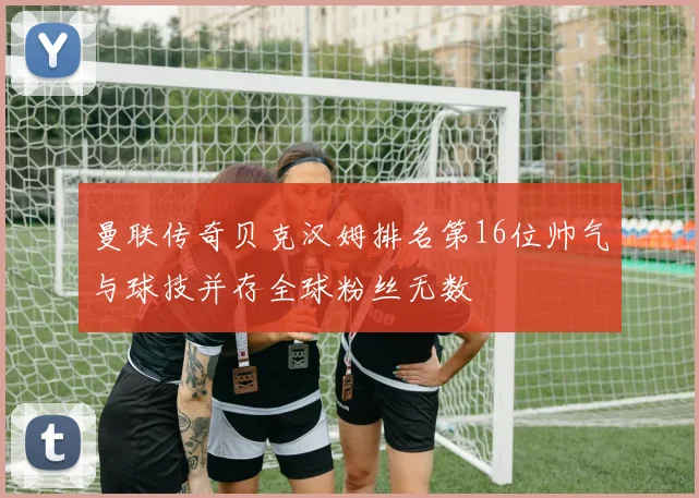 曼联传奇贝克汉姆排名第16位帅气与球技并存全球粉丝无数