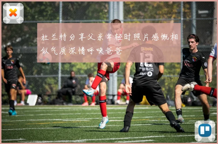 杜兰特分享父亲年轻时照片感慨相似气质深情呼唤爸爸