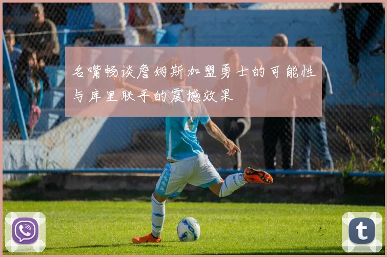 名嘴畅谈詹姆斯加盟勇士的可能性与库里联手的震撼效果