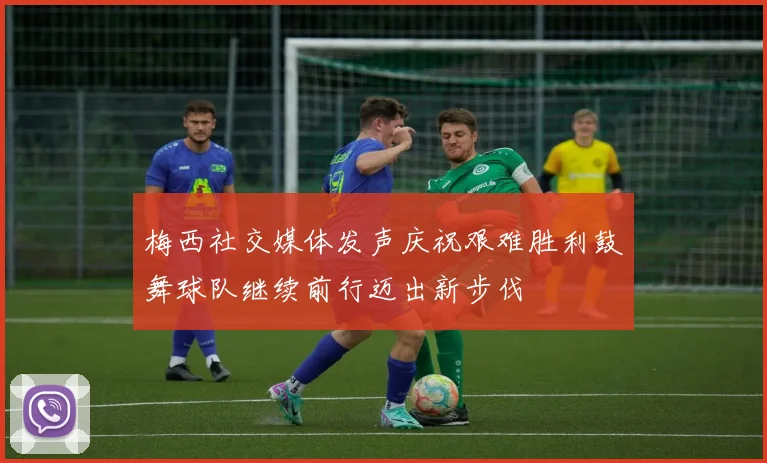 梅西社交媒体发声庆祝艰难胜利鼓舞球队继续前行迈出新步伐