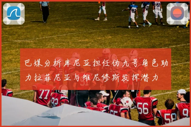 巴媒分析库尼亚担任伪九号角色助力拉菲尼亚与维尼修斯发挥潜力