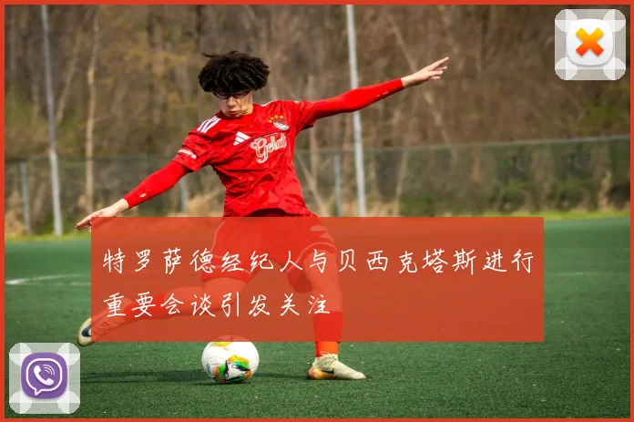 特罗萨德经纪人与贝西克塔斯进行重要会谈引发关注