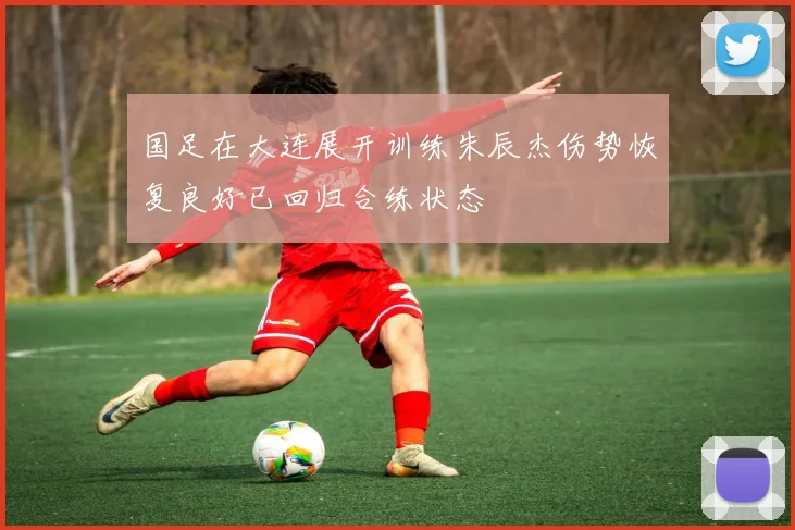 国足在大连展开训练朱辰杰伤势恢复良好已回归合练状态