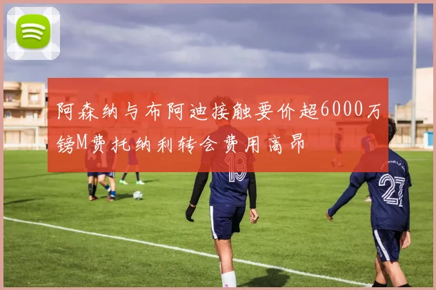 阿森纳与布阿迪接触要价超6000万镑M费托纳利转会费用高昂