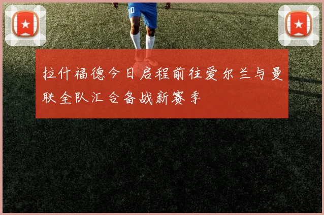 拉什福德今日启程前往爱尔兰与曼联全队汇合备战新赛季