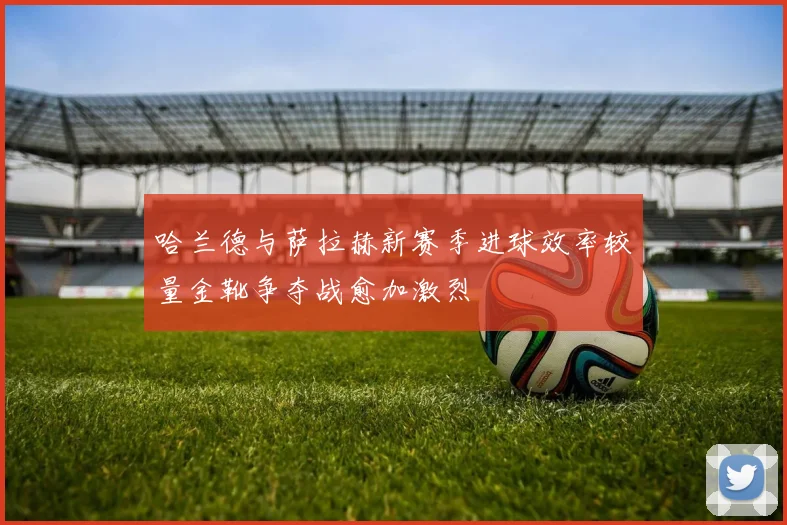哈兰德与萨拉赫新赛季进球效率较量金靴争夺战愈加激烈